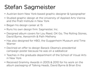 Stefan Sagmeister
•	 Austrian-born New York-based graphic designer & typographer
•	 Studied graphic design at the University of Applied Arts Vienna
   and the Pratt Institute in New York
•	 Began his design career at 15
•	 Runs his own design firm: Sagmeister, Inc.
•	 Designed album covers for Lou Reed, OK Go, The Rolling Stones,
   David Byrne, Aerosmith & Path Metheny
•	 Has also designed for HBO, the Guggenheim Museum and Time
   Warner
•	 Declined an offer to design Barack Obama’s presidential
   campaign poster because he was on a sabbatical
•	 Teaches in the graduate department of the School of Visual Arts
   in New York
•	 Received Grammy Awards in 2005 & 2010 for his work on the
   album packaging of Talking Heads, David Byrne & Brian Eno
 