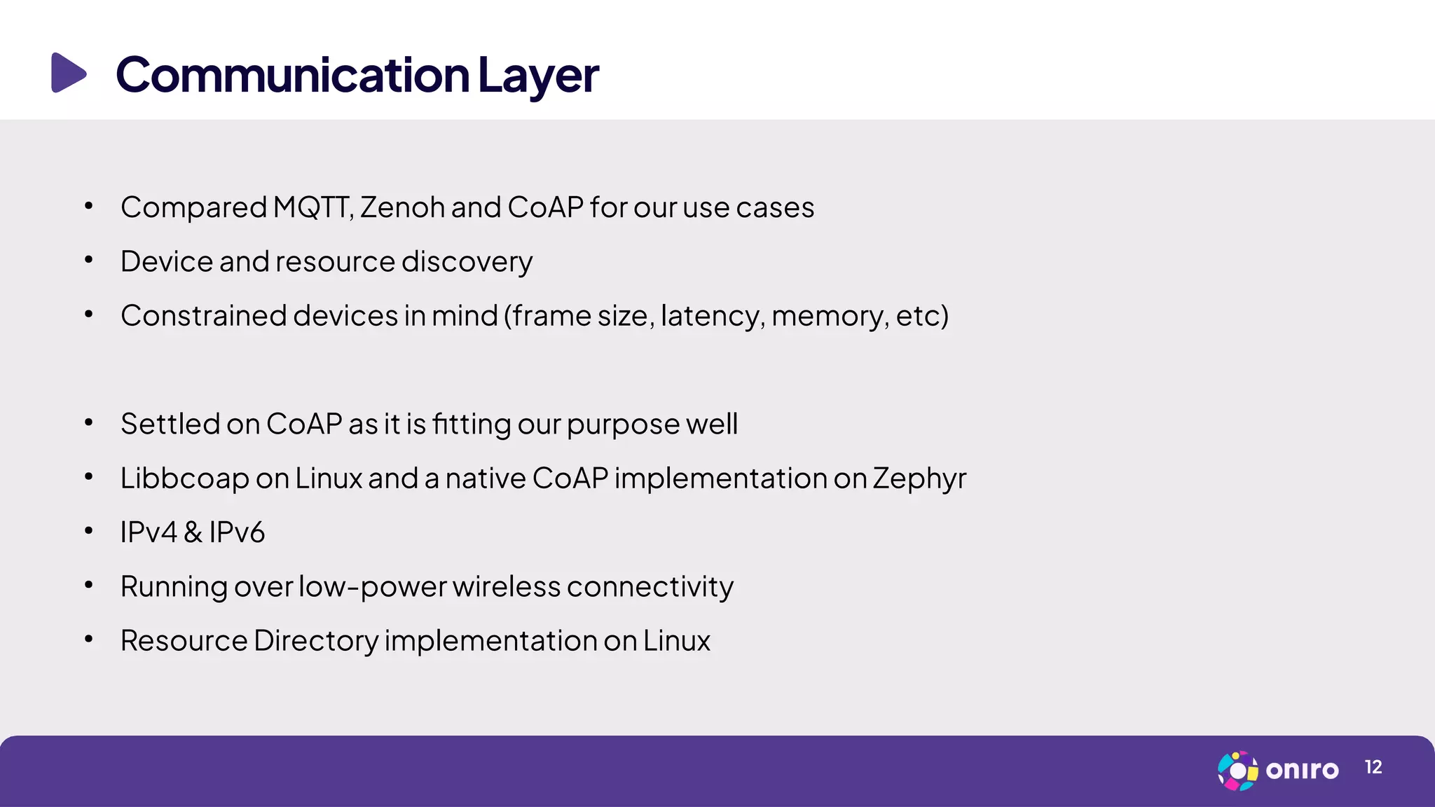 CommunicationLayer
12
●
Compared MQTT, Zenoh and CoAP for our use cases
●
Device and resource discovery
●
Constrained devices in mind (frame size, latency, memory, etc)
●
Settled on CoAP as it is fitting our purpose well
●
Libbcoap on Linux and a native CoAP implementation on Zephyr
●
IPv4 & IPv6
●
Running over low-power wireless connectivity
●
Resource Directory implementation on Linux
 