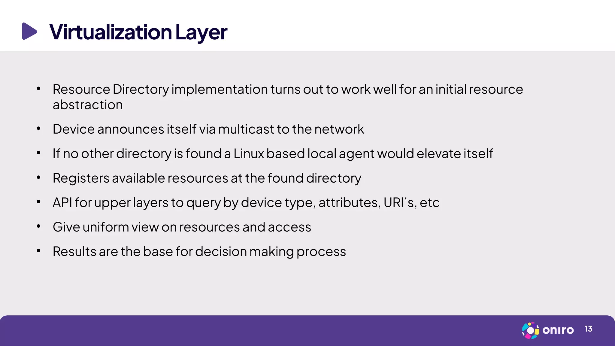 VirtualizationLayer
13
●
Resource Directory implementation turns out to work well for an initial resource
abstraction
●
Device announces itself via multicast to the network
●
If no other directory is found a Linux based local agent would elevate itself
●
Registers available resources at the found directory
●
API for upper layers to query by device type, attributes, URI’s, etc
●
Give uniform view on resources and access
●
Results are the base for decision making process
 