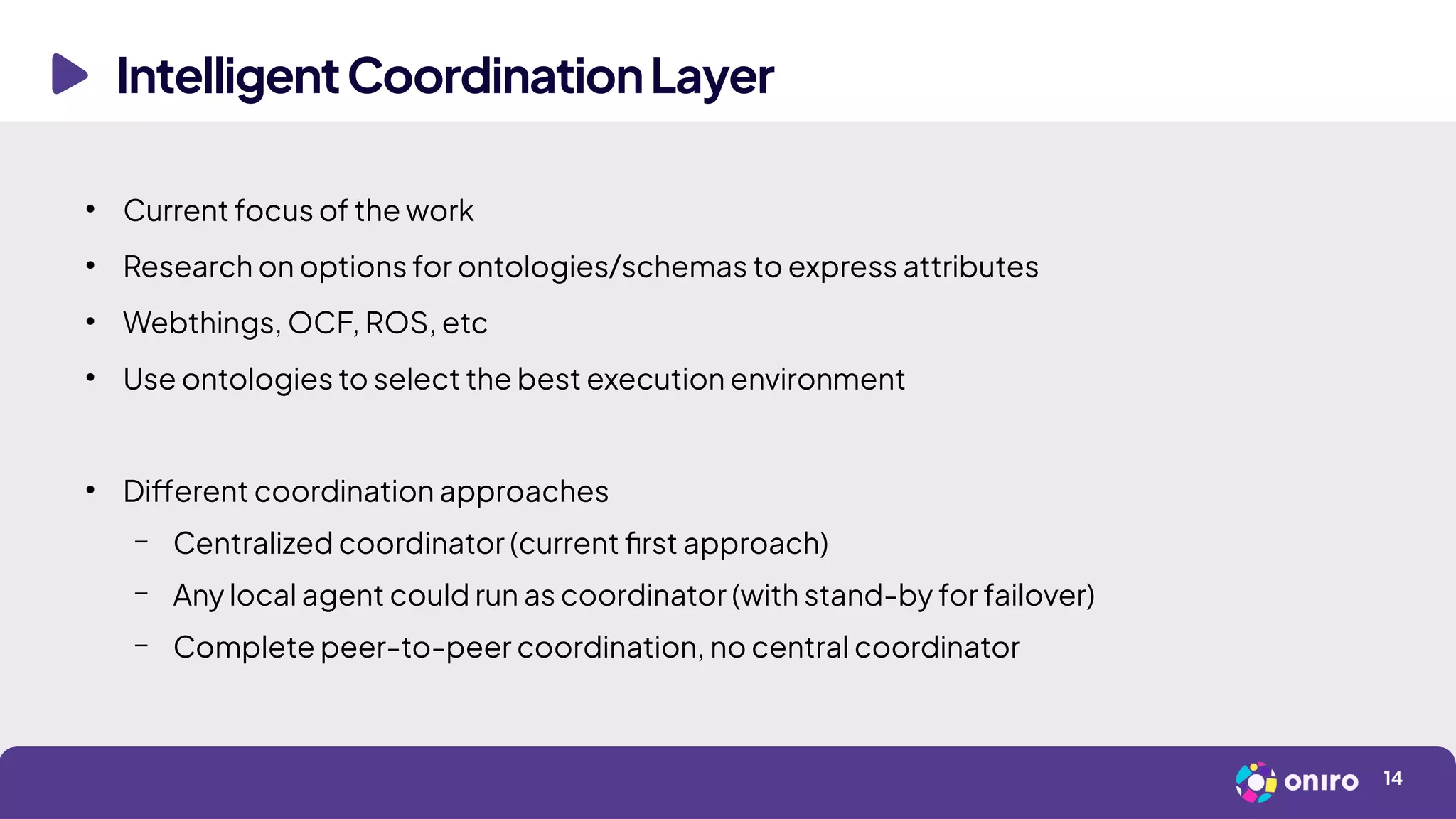 IntelligentCoordinationLayer
14
●
Current focus of the work
●
Research on options for ontologies/schemas to express attributes
●
Webthings, OCF, ROS, etc
●
Use ontologies to select the best execution environment
●
Different coordination approaches
– Centralized coordinator (current first approach)
– Any local agent could run as coordinator (with stand-by for failover)
– Complete peer-to-peer coordination, no central coordinator
 