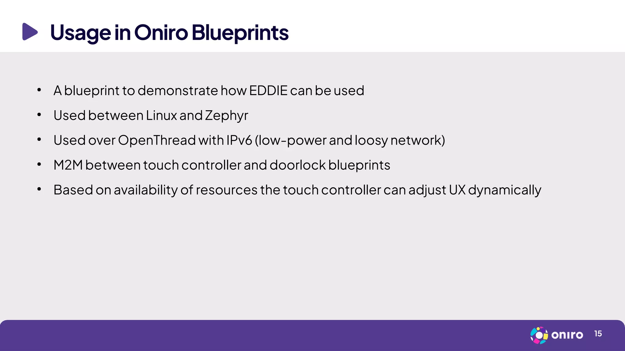 UsageinOniroBlueprints
15
●
A blueprint to demonstrate how EDDIE can be used
●
Used between Linux and Zephyr
●
Used over OpenThread with IPv6 (low-power and loosy network)
●
M2M between touch controller and doorlock blueprints
●
Based on availability of resources the touch controller can adjust UX dynamically
 