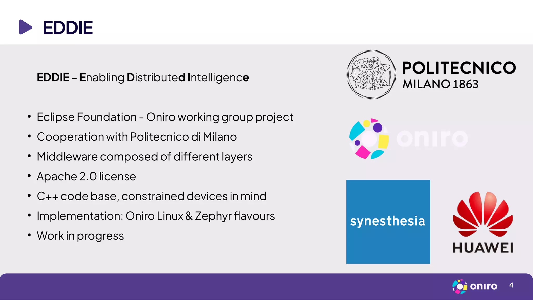 EDDIE
4
EDDIE – Enabling Distributed Intelligence
●
Eclipse Foundation - Oniro working group project
●
Cooperation with Politecnico di Milano
●
Middleware composed of different layers
●
Apache 2.0 license
●
C++ code base, constrained devices in mind
●
Implementation: Oniro Linux & Zephyr flavours
●
Work in progress
 