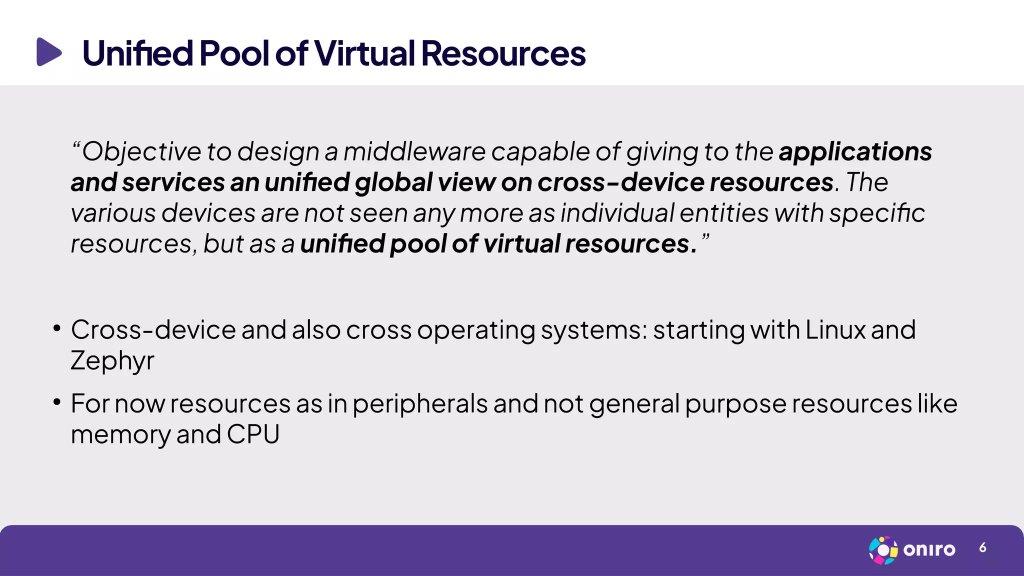 UnifiedPoolofVirtualResources
6
“Objective to design a middleware capable of giving to the applications
and services an unified global view on cross-device resources. The
various devices are not seen any more as individual entities with specific
resources, but as a unified pool of virtual resources.”
●
Cross-device and also cross operating systems: starting with Linux and
Zephyr
●
For now resources as in peripherals and not general purpose resources like
memory and CPU
 
