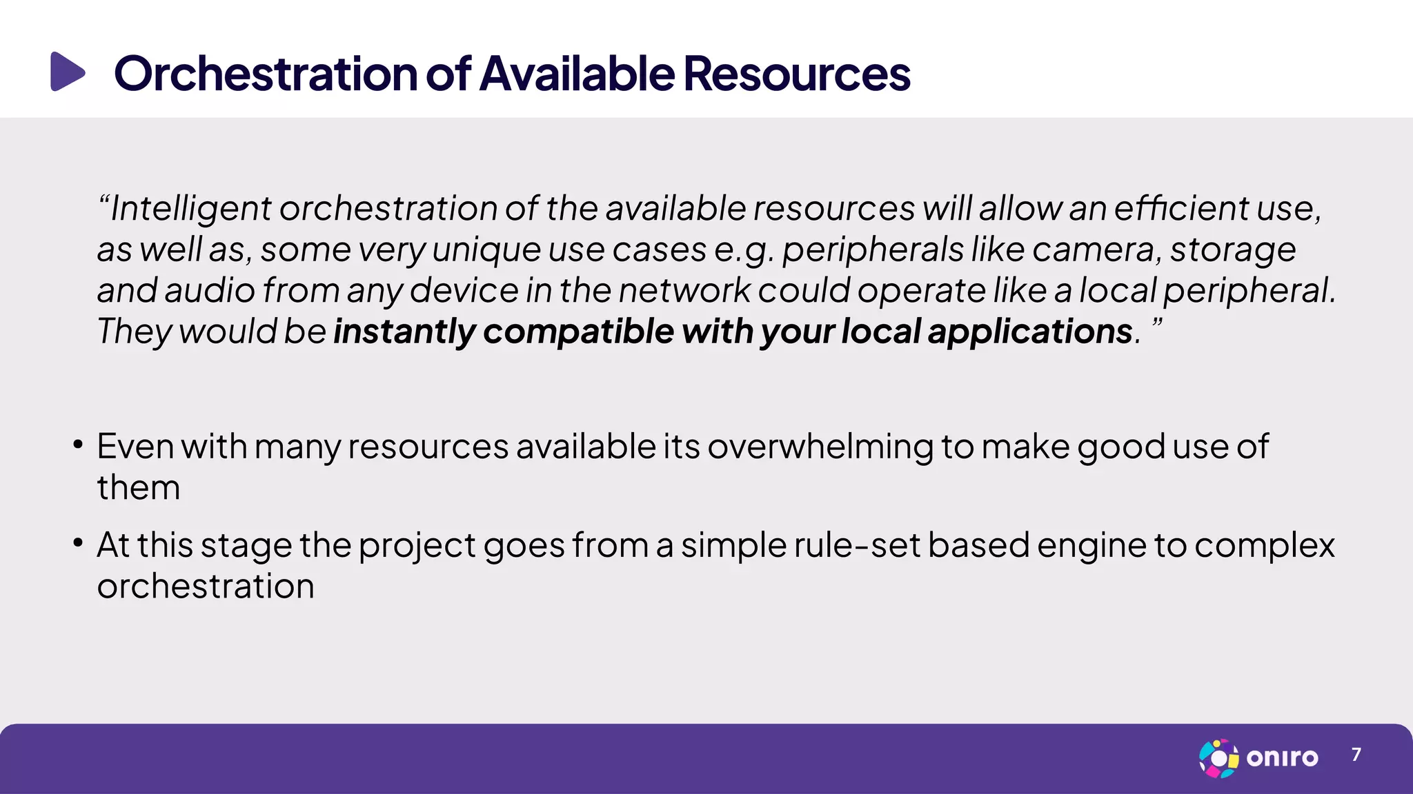 OrchestrationofAvailableResources
7
“Intelligent orchestration of the available resources will allow an efficient use,
as well as, some very unique use cases e.g. peripherals like camera, storage
and audio from any device in the network could operate like a local peripheral.
They would be instantly compatible with your local applications. ”
●
Even with many resources available its overwhelming to make good use of
them
●
At this stage the project goes from a simple rule-set based engine to complex
orchestration
 