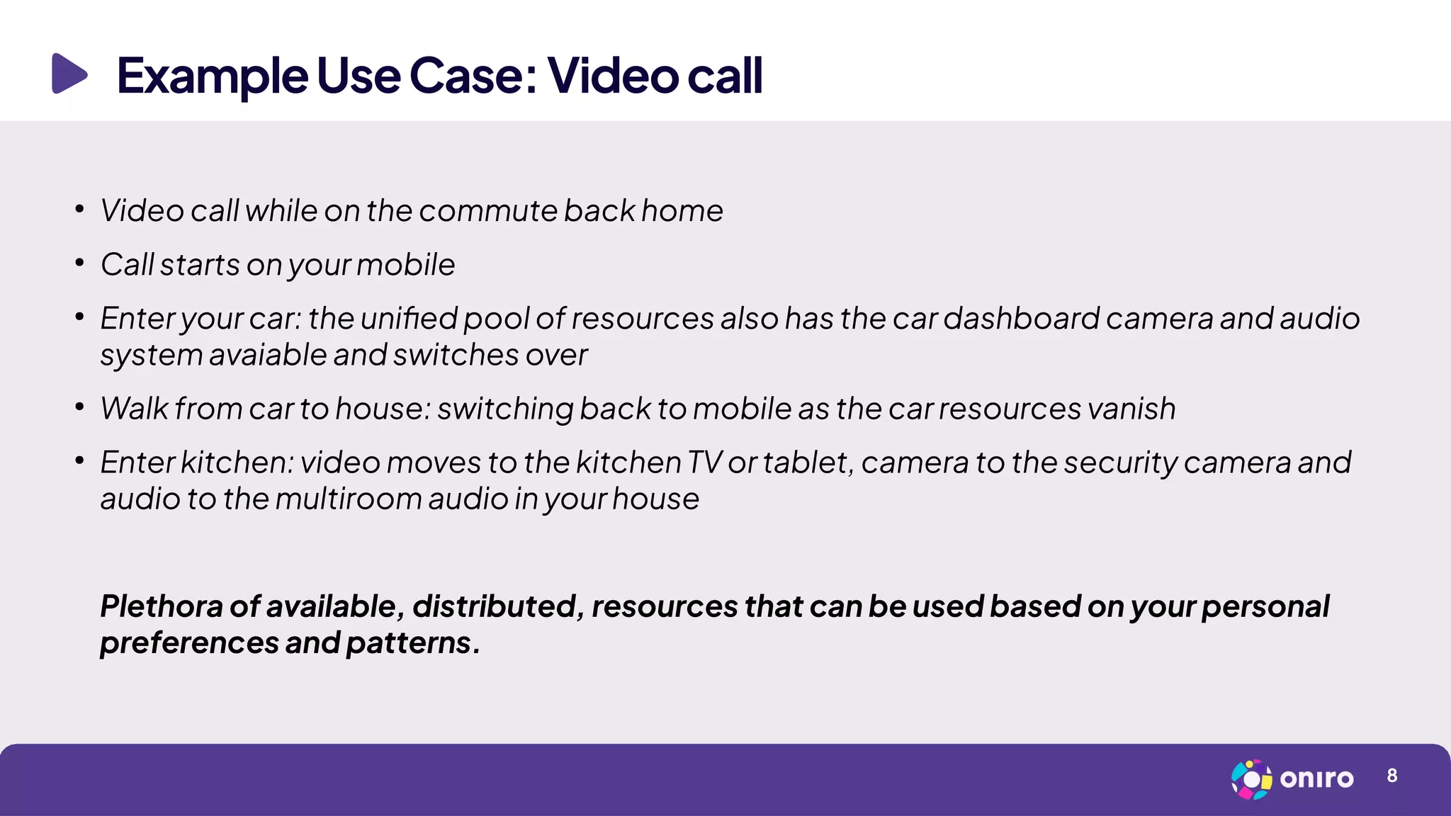 ExampleUseCase:Videocall
8
●
Video call while on the commute back home
●
Call starts on your mobile
●
Enter your car: the unified pool of resources also has the car dashboard camera and audio
system avaiable and switches over
●
Walk from car to house: switching back to mobile as the car resources vanish
●
Enter kitchen: video moves to the kitchen TV or tablet, camera to the security camera and
audio to the multiroom audio in your house
Plethora of available, distributed, resources that can be used based on your personal
preferences and patterns.
 