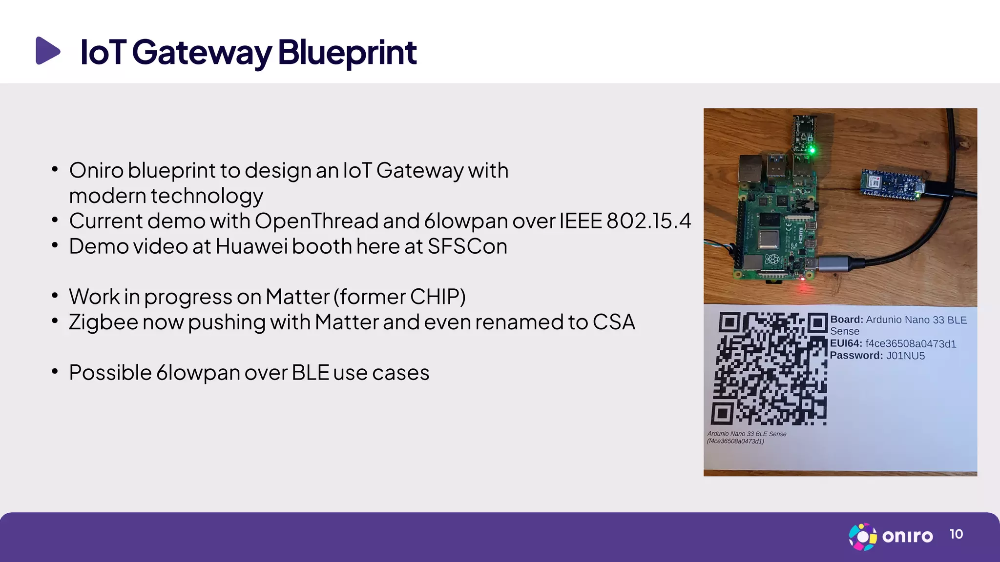 IoTGatewayBlueprint
10
●
Oniro blueprint to design an IoT Gateway with
modern technology
●
Current demo with OpenThread and 6lowpan over IEEE 802.15.4
●
Demo video at Huawei booth here at SFSCon
●
Work in progress on Matter (former CHIP)
●
Zigbee now pushing with Matter and even renamed to CSA
●
Possible 6lowpan over BLE use cases
 
