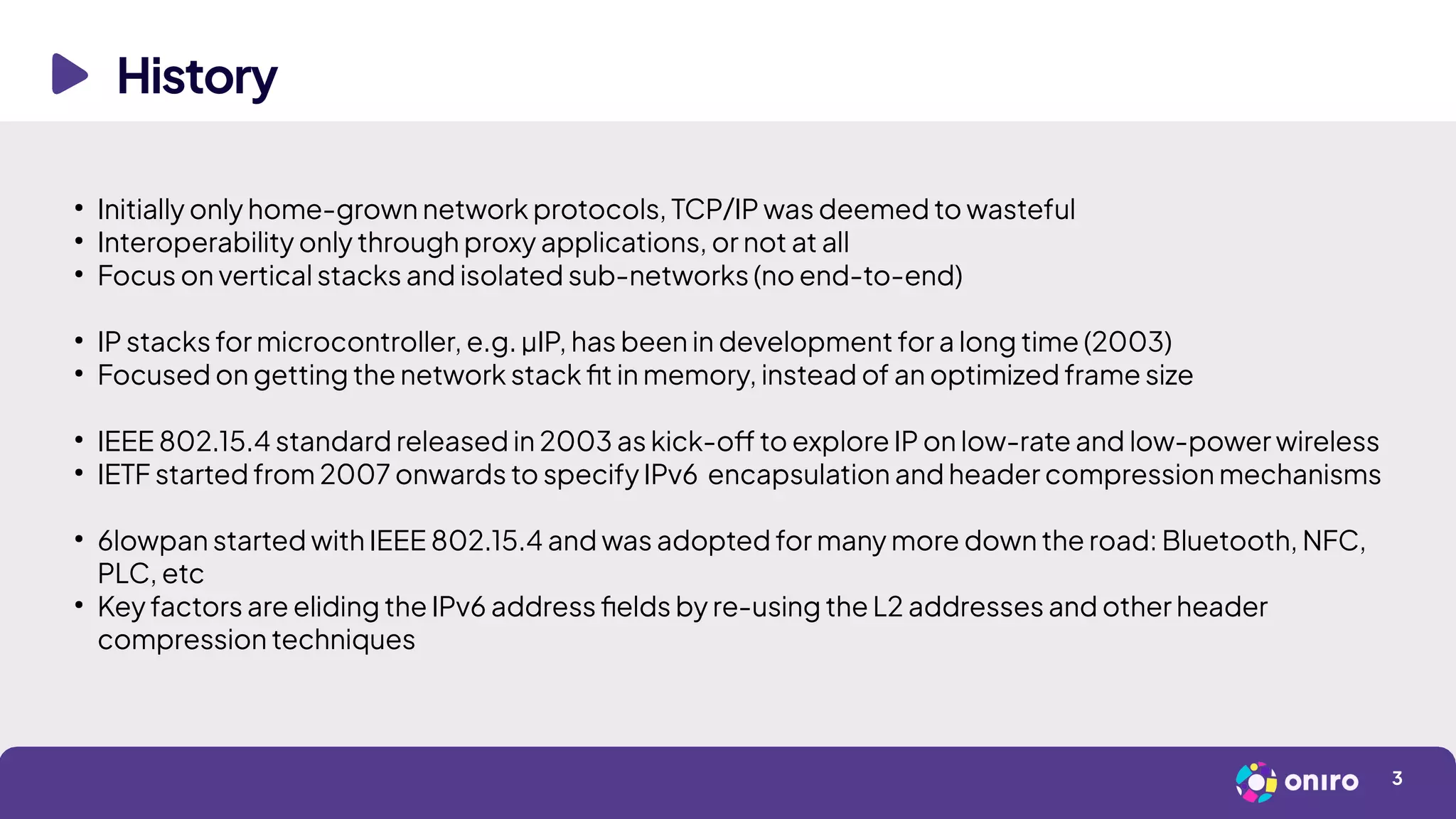History
3
●
Initially only home-grown network protocols, TCP/IP was deemed to wasteful
●
Interoperability only through proxy applications, or not at all
●
Focus on vertical stacks and isolated sub-networks (no end-to-end)
●
IP stacks for microcontroller, e.g. µIP, has been in development for a long time (2003)
●
Focused on getting the network stack fit in memory, instead of an optimized frame size
●
IEEE 802.15.4 standard released in 2003 as kick-off to explore IP on low-rate and low-power wireless
●
IETF started from 2007 onwards to specify IPv6 encapsulation and header compression mechanisms
●
6lowpan started with IEEE 802.15.4 and was adopted for many more down the road: Bluetooth, NFC,
PLC, etc
●
Key factors are eliding the IPv6 address fields by re-using the L2 addresses and other header
compression techniques
 