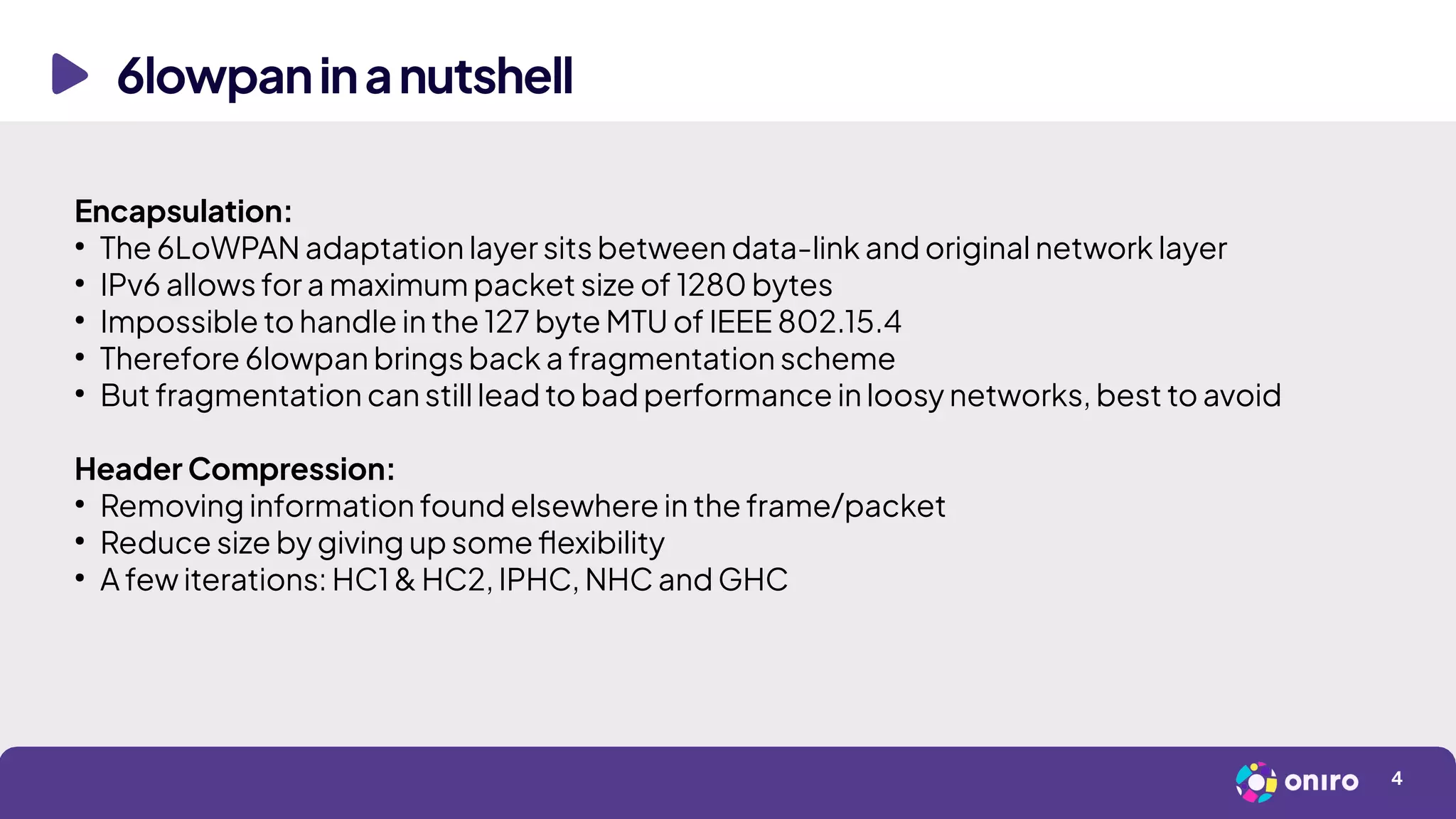6lowpaninanutshell
4
Encapsulation:
●
The 6LoWPAN adaptation layer sits between data-link and original network layer
●
IPv6 allows for a maximum packet size of 1280 bytes
●
Impossible to handle in the 127 byte MTU of IEEE 802.15.4
●
Therefore 6lowpan brings back a fragmentation scheme
●
But fragmentation can still lead to bad performance in loosy networks, best to avoid
Header Compression:
●
Removing information found elsewhere in the frame/packet
●
Reduce size by giving up some flexibility
●
A few iterations: HC1 & HC2, IPHC, NHC and GHC
 