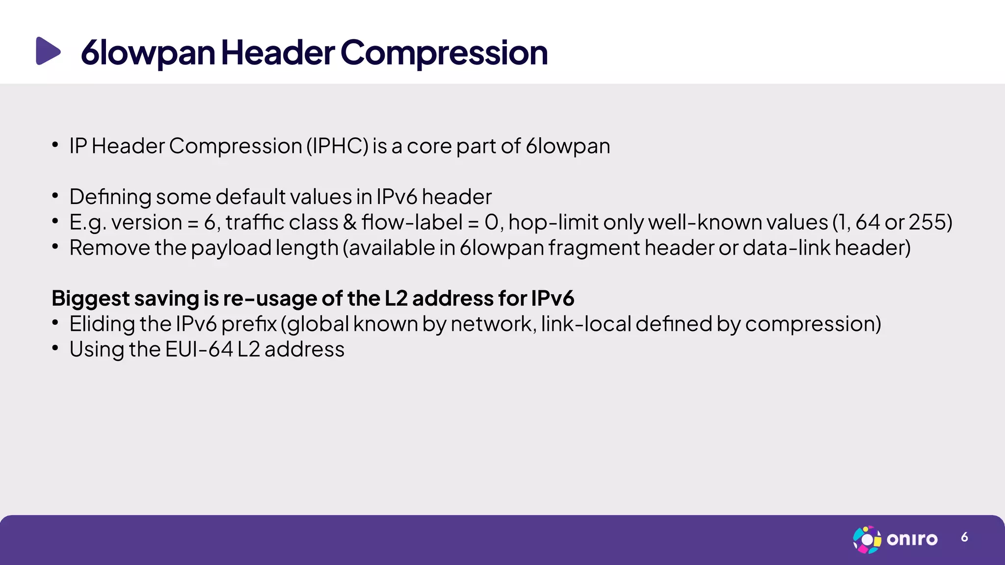6lowpanHeaderCompression
6
●
IP Header Compression (IPHC) is a core part of 6lowpan
●
Defining some default values in IPv6 header
●
E.g. version = 6, traffic class & flow-label = 0, hop-limit only well-known values (1, 64 or 255)
●
Remove the payload length (available in 6lowpan fragment header or data-link header)
Biggest saving is re-usage of the L2 address for IPv6
●
Eliding the IPv6 prefix (global known by network, link-local defined by compression)
●
Using the EUI-64 L2 address
 