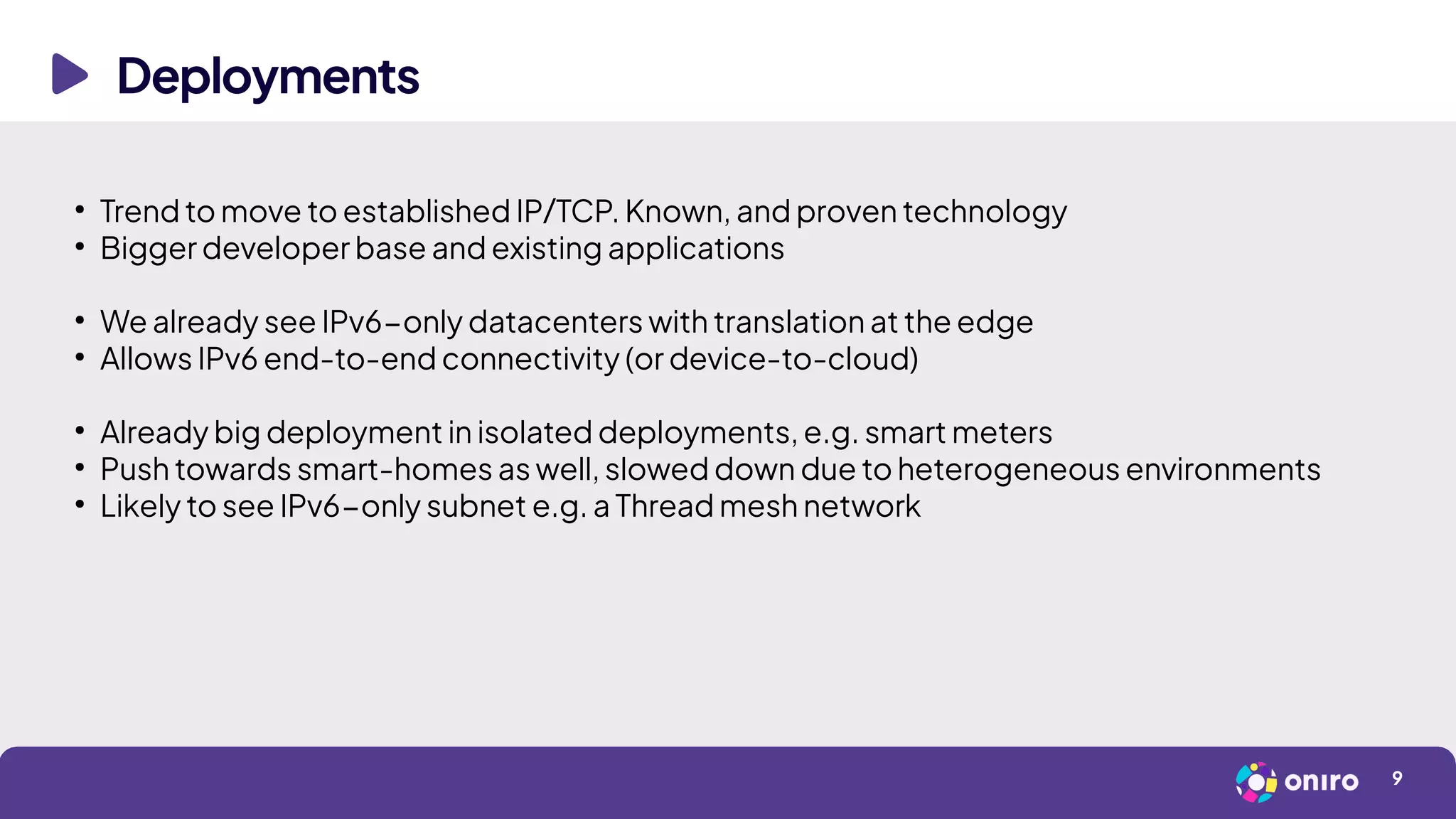 Deployments
9
●
Trend to move to established IP/TCP. Known, and proven technology
●
Bigger developer base and existing applications
●
We already see IPv6-only datacenters with translation at the edge
●
Allows IPv6 end-to-end connectivity (or device-to-cloud)
●
Already big deployment in isolated deployments, e.g. smart meters
●
Push towards smart-homes as well, slowed down due to heterogeneous environments
●
Likely to see IPv6-only subnet e.g. a Thread mesh network
 
