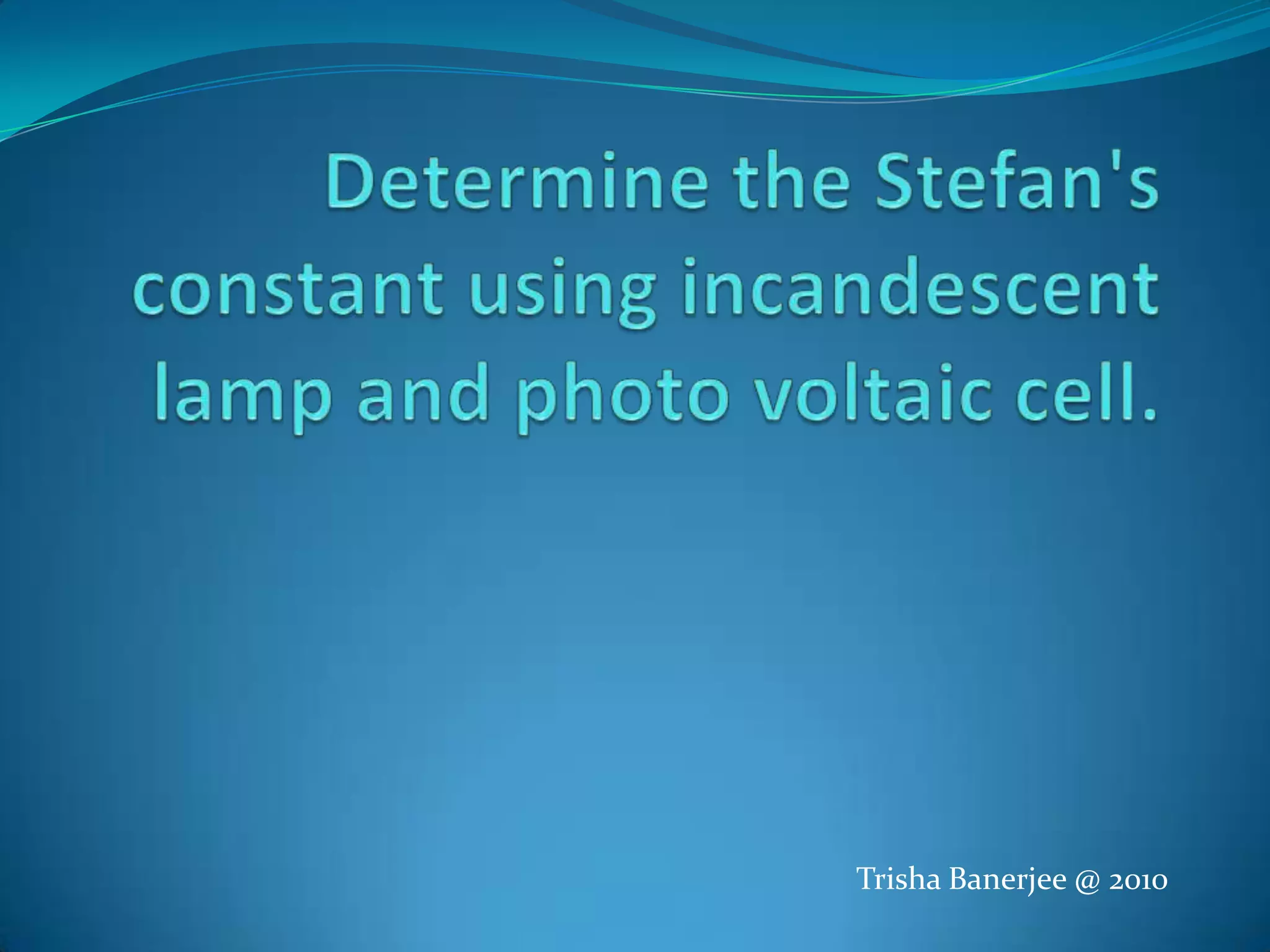Determine the Stefan's constant using incandescent lamp and photo voltaic cell.Trisha Banerjee @ 2010