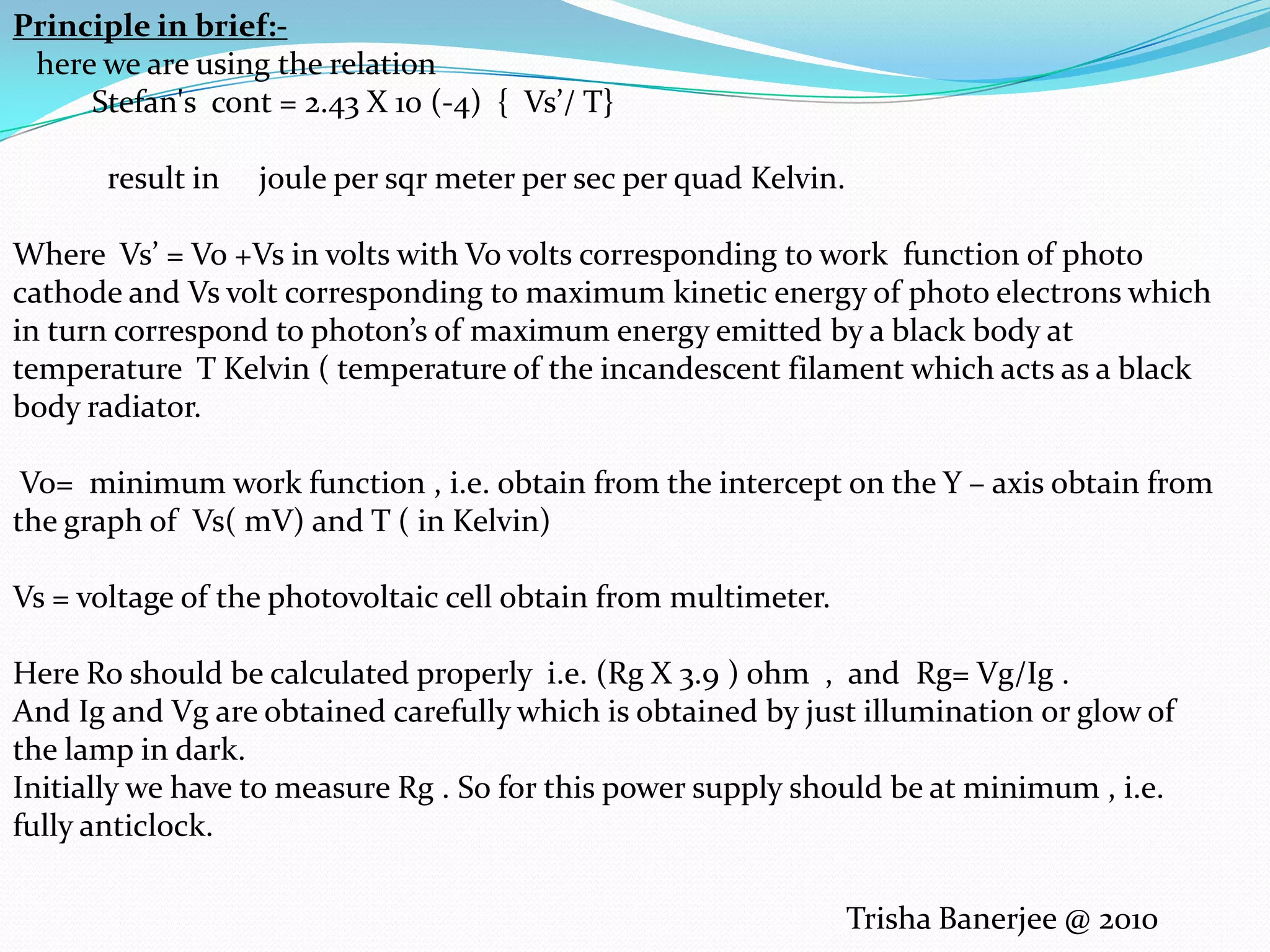 Principle in brief:-      here we are using the relation           Stefan's  cont = 2.43 X 10 (-4)  {  Vs’/ T}              result in     joule per sqr meter per sec per quad Kelvin.Where  Vs’ = Vo +Vs in volts with Vo volts corresponding to work  function of photo cathode and Vs volt corresponding to maximum kinetic energy of photo electrons which in turn correspond to photon’s of maximum energy emitted by a black body at temperature  T Kelvin ( temperature of the incandescent filament which acts as a black body radiator. Vo=  minimum work function , i.e. obtain from the intercept on the Y – axis obtain from the graph of  Vs( mV) and T ( in Kelvin)Vs = voltage of the photovoltaic cell obtain from multimeter.Here Ro should be calculated properly  i.e. (Rg X 3.9 ) ohm  ,  and  Rg= Vg/Ig . And Ig and Vg are obtained carefully which is obtained by just illumination or glow of the lamp in dark.Initially we have to measure Rg . So for this power supply should be at minimum , i.e. fully anticlock.Trisha Banerjee @ 2010