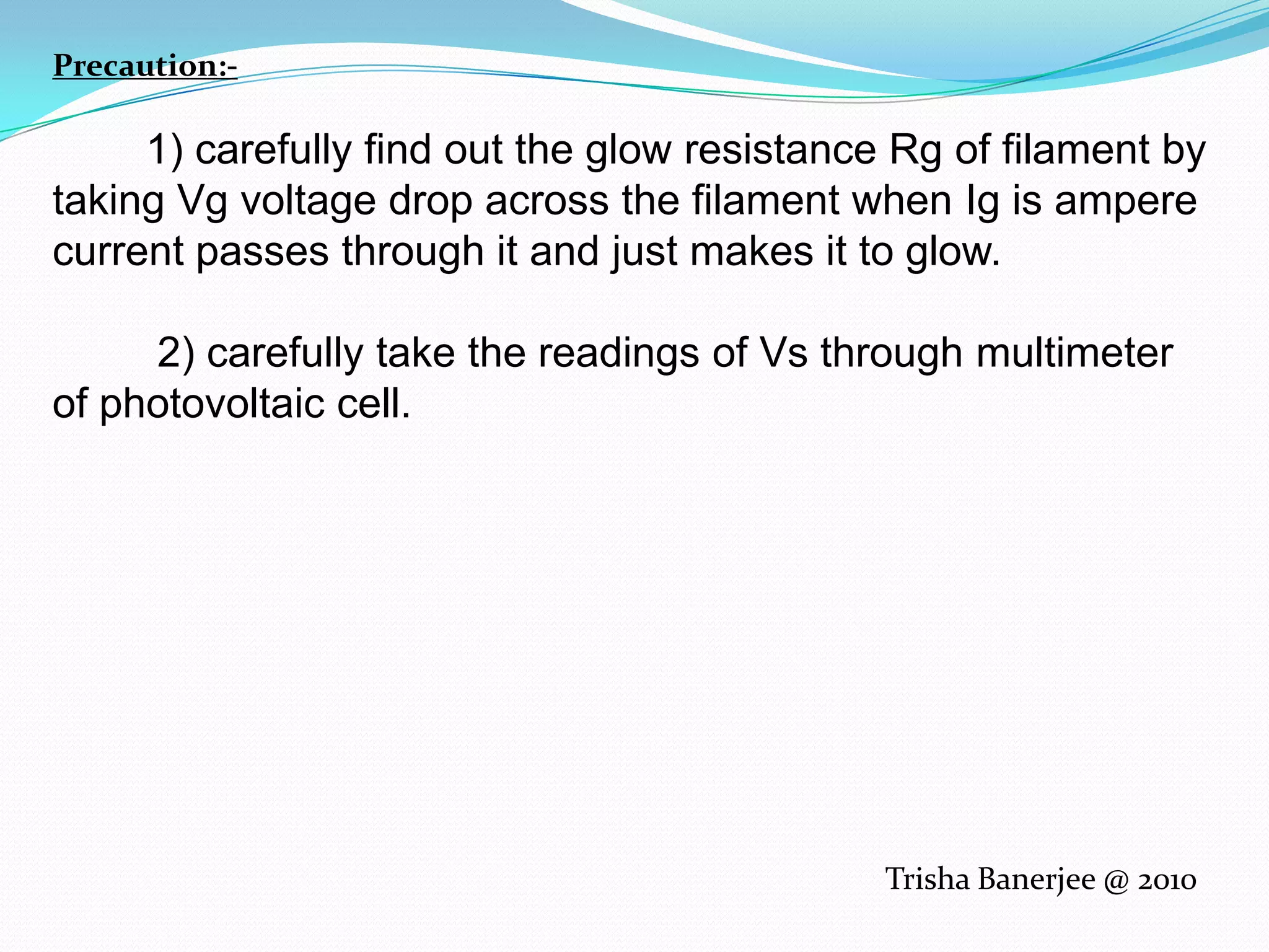 Precaution:-         1) carefully find out the glow resistance Rg of filament by taking Vg voltage drop across the filament when Ig is ampere current passes through it and just makes it to glow.         2) carefully take the readings of Vs through multimeter of photovoltaic cell.Trisha Banerjee @ 2010