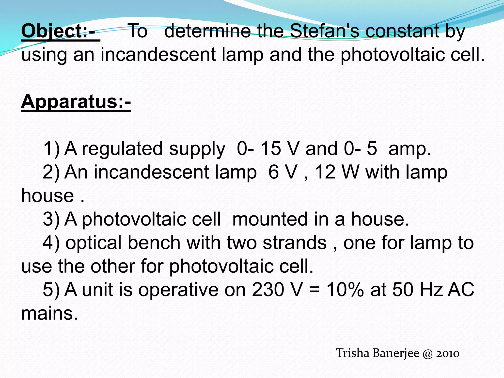 Object:-      To   determine the Stefan's constant by using an incandescent lamp and the photovoltaic cell.Apparatus:-         1) A regulated supply  0- 15 V and 0- 5  amp.    2) An incandescent lamp  6 V , 12 W with lamp house .    3) A photovoltaic cell  mounted in a house.    4) optical bench with two strands , one for lamp to use the other for photovoltaic cell.    5) A unit is operative on 230 V = 10% at 50 Hz AC mains.Trisha Banerjee @ 2010