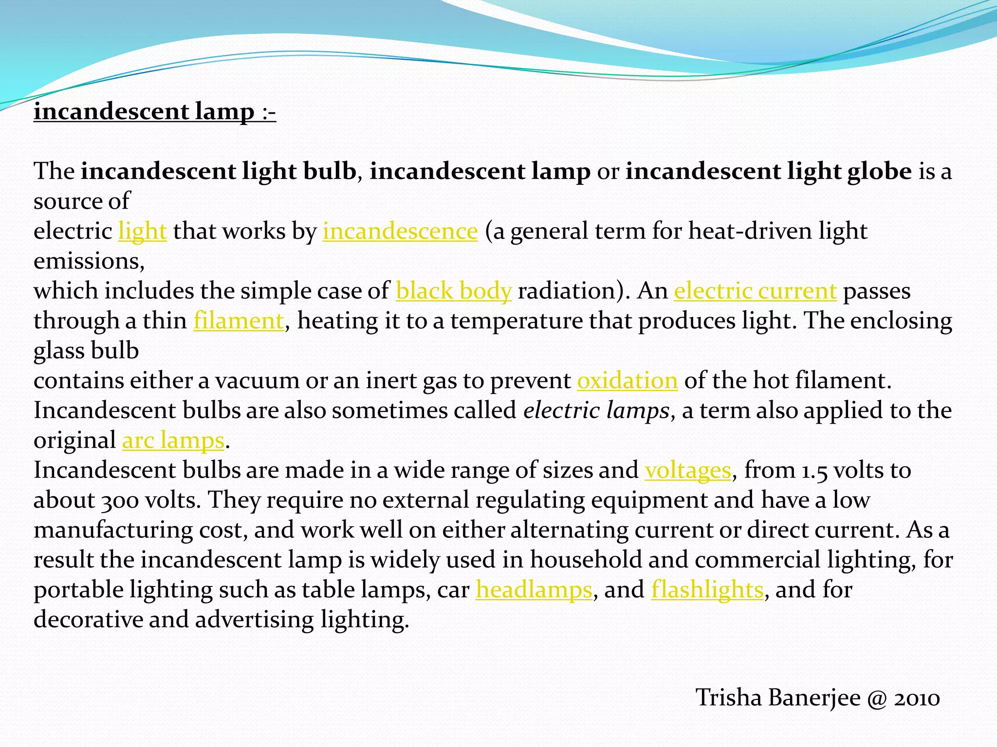 incandescent lamp :-The incandescent light bulb, incandescent lamp or incandescent light globe is a source of electric light that works by incandescence (a general term for heat-driven light emissions, which includes the simple case of black body radiation). An electric current passes through a thin filament, heating it to a temperature that produces light. The enclosing glass bulb contains either a vacuum or an inert gas to prevent oxidation of the hot filament. Incandescent bulbs are also sometimes called electric lamps, a term also applied to the original arc lamps.Incandescent bulbs are made in a wide range of sizes and voltages, from 1.5 volts to about 300 volts. They require no external regulating equipment and have a low manufacturing cost, and work well on either alternating current or direct current. As a result the incandescent lamp is widely used in household and commercial lighting, for portable lighting such as table lamps, car headlamps, and flashlights, and for decorative and advertising lighting.Trisha Banerjee @ 2010