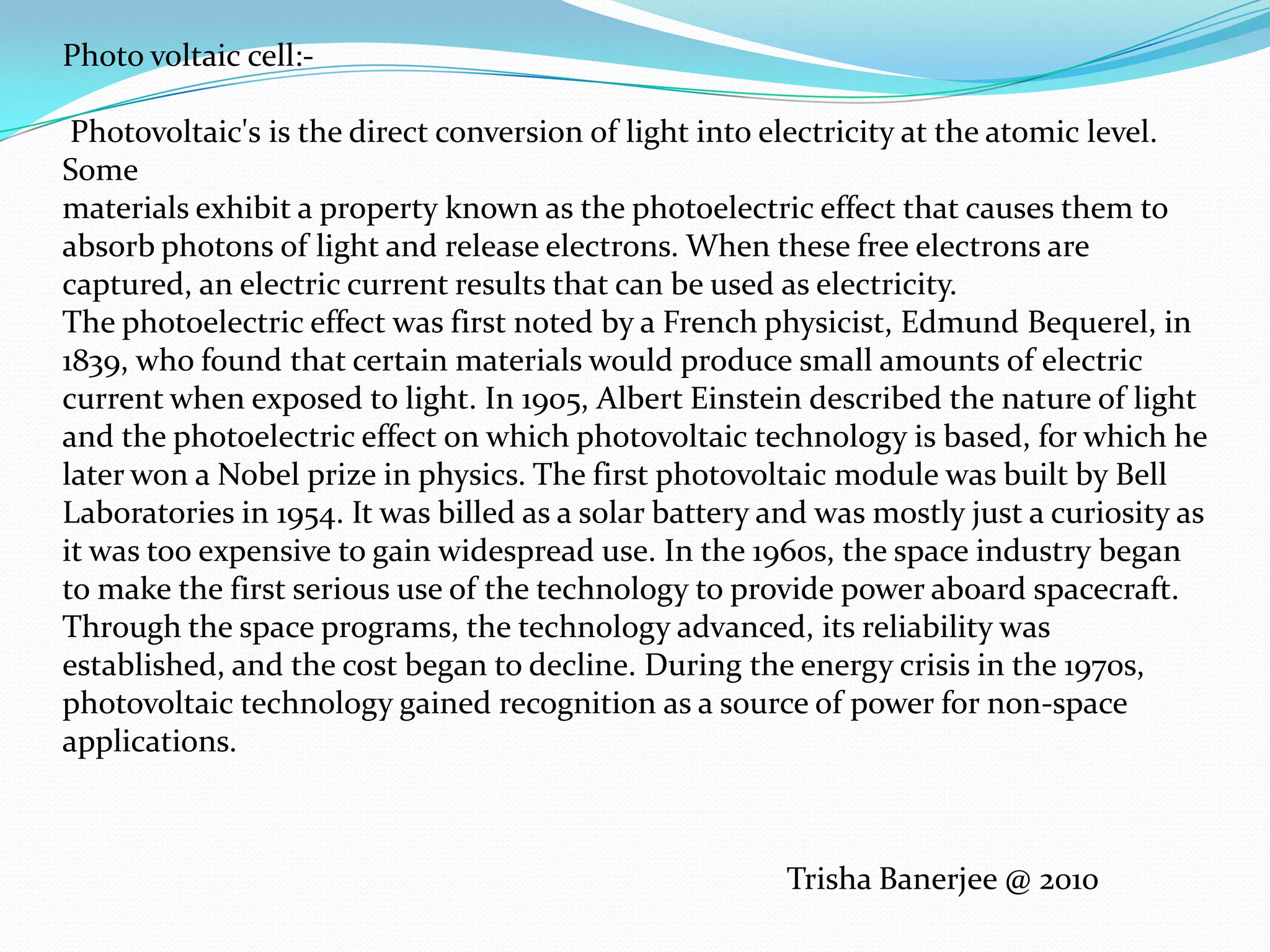 Photo voltaic cell:-Photovoltaic's is the direct conversion of light into electricity at the atomic level. Somematerials exhibit a property known as the photoelectric effect that causes them to absorb photons of light and release electrons. When these free electrons are captured, an electric current results that can be used as electricity.The photoelectric effect was first noted by a French physicist, Edmund Bequerel, in 1839, who found that certain materials would produce small amounts of electric current when exposed to light. In 1905, Albert Einstein described the nature of light and the photoelectric effect on which photovoltaic technology is based, for which he later won a Nobel prize in physics. The first photovoltaic module was built by Bell Laboratories in 1954. It was billed as a solar battery and was mostly just a curiosity as it was too expensive to gain widespread use. In the 1960s, the space industry began to make the first serious use of the technology to provide power aboard spacecraft. Through the space programs, the technology advanced, its reliability was established, and the cost began to decline. During the energy crisis in the 1970s, photovoltaic technology gained recognition as a source of power for non-space applications.Trisha Banerjee @ 2010
