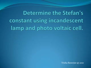 Determine the Stefan's constant using incandescent lamp and photo voltaic cell. Trisha Banerjee @ 2010 