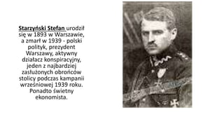 Starzyński Stefan urodził 
się w 1893 w Warszawie, 
a zmarł w 1939 - polski 
polityk, prezydent 
Warszawy, aktywny 
działacz konspiracyjny, 
jeden z najbardziej 
zasłużonych obrońców 
stolicy podczas kampanii 
wrześniowej 1939 roku. 
Ponadto świetny 
ekonomista. 
 