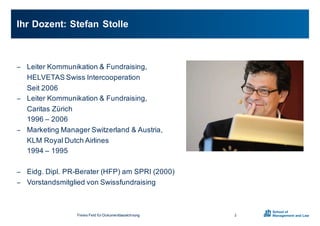 − Leiter0Kommunikation0&0Fundraising,0
HELVETAS0Swiss0Intercooperation
Seit02006
− Leiter0Kommunikation0&0Fundraising,0
Caritas0Zürich
19960– 2006
− Marketing0Manager0Switzerland &0Austria,0
KLM0Royal0Dutch Airlines
19940– 1995
− Eidg.0Dipl.0PRXBerater0(HFP)0am0SPRI0(2000)
− Vorstandsmitglied0von0Swissfundraising
Ihr0Dozent:0Stefan0Stolle
2Freies0Feld0für0Dokumentbezeichnung
 