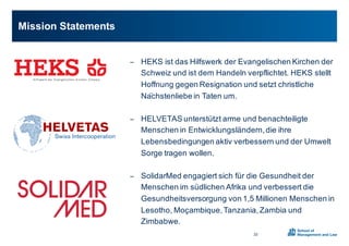 − HEKS0ist0das0Hilfswerk0der0Evangelischen0Kirchen0der0
Schweiz0und0ist0dem0Handeln0verpflichtet.0HEKS0stellt0
Hoffnung0gegen0Resignation0und0setzt0christliche0
Nächstenliebe in0Taten0um.0
− HELVETAS0unterstützt0arme0und0benachteiligte0
Menschen0in0Entwicklungsländern,0die0ihre0
Lebensbedingungen0aktiv0verbessern0und0der0Umwelt0
Sorge0tragen0wollen.
− SolidarMed engagiert0sich0für0die0Gesundheit0der0
Menschen0im0südlichen0Afrika0und0verbessert0die0
Gesundheitsversorgung0von01,50Millionen0Menschen0in0
Lesotho,0Moçambique,0Tanzania,0Zambia und0
Zimbabwe.
Mission0Statements
22
 