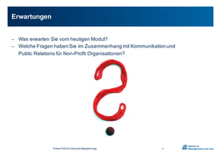 Freies0Feld0für0Dokumentbezeichnung
− Was0erwarten0Sie0vom0heutigen0Modul?0
− Welche0Fragen0haben0Sie0im0Zusammenhang0mit0Kommunikation0und0
Public0Relations0für0NonXProfit0Organisationen?
Erwartungen
3
 