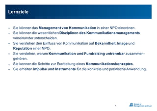 − Sie0können0das0Management0von0Kommunikation0in0einer0NPO0einordnen.0
− Sie0können0die0wesentlichen0Disziplinen0des0Kommunikationsmanagements
voneinander0unterscheiden.0
− Sie0verstehen0den0Einfluss0von0Kommunikation0auf0Bekanntheit,0Image und0
Reputation einer0NPO.0
− Sie0verstehen,0warum0Kommunikation0und0Fundraising0untrennbar zusammenX
gehören.
− Sie0kennen0die0Schritte0zur0Erarbeitung0eines0Kommunikationskonzeptes.
− Sie0erhalten0Impulse0und0Instrumente für0die0konkrete0und0praktische0Anwendung.0
Lernziele
4
 