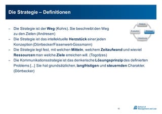 − Die0Strategie0ist0der0Weg (Kohrs).0Sie0beschreibt0den0Weg
zu0den0Zielen0(Andresen)
− Die0Strategie0ist0das0intellektuelle0Herzstück einer0jeden0
Konzeption0(Dörrbecker/FissenwertXGossmann)
− Die0Strategie0legt0fest,0mit0welchen0Mitteln,0welchem0Zeitaufwand und0wieviel
Ressourcen man0welche0Ziele erreichen0will.0(Togotzes)
− Die0Kommunikationsstrategie0ist0das0denkerische0Lösungsprinzip des0definierten0
Problems0[...]0Sie0hat0grundsätzlichen,0langfristigen und0steuernden Charakter.00
(Dörrbecker)
Die0Strategie0– Definitionen00
42
Analyse
Strategie
Umsetzung
Evaluation
 
