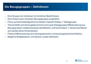− Eine0Gruppe0von0Individuen0mit0ähnlichen0Bedürfnissen.
− Eine0Person0kann0mehreren0Bezugsgruppen0angehören.
− Fokus0auf0wechselseitige0Kommunikation0impliziert0Dialog0X>0Dialoggruppe.
− Trennschärfe0und0Genauigkeit0zeichnen0eine0gute0Dialoggruppendifferenzierung0aus.0
Bezugsgruppen0möglichst0präzise0identifizieren0und0beschreiben0X>0daraus0erschliesst
sich0bereits0deren0Erreichbarkeit.
− Präzise0Differenzierung0nach0demographischen0und0psychographischen0Kriterien.0
− Mögliche0Mulitplikatoren und0Opinion0Leader0definieren.0
Die0Bezugsgruppen0– Definitionen0
52
 