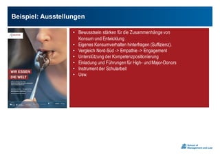 Beispiel:0Ausstellungen
• Bewusstsein stärken für die Zusammenhänge von
Konsum und Entwicklung
• Eigenes Konsumverhalten hinterfragen (Suffizienz).
• Vergleich Nord-Süd -> Empathie -> Engagement
• Unterstützung der Kompetenzpositionierung
• Einladung und Führungen für High- und Major-Donors
• Instrument der Schularbeit
• Usw.
 