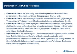 − Public0Relations0ist0die0Gestaltung0und0das0Management0von0Kommunikation0
zwischen0einer0Organisation0und0ihren0Bezugsgruppen0(Grunig/Hunt).0
− Public0Relations0ist0das0bewusst0geplante0und0dauerhafte0Bemühen,0gegenseitiges0
Verständnis0und0Vertrauen0in0der0Öffentlichkeit0aufzubauen0und0zu0pflegen0(Oeckl).
− Public0Relations0bezeichnen0diejenigen0Kommunikationsformen0des0Managements,0
die0Organisationen0helfen,0sich0an0ihre0Umwelt0anzupassen,0diese0zu0verändern0oder0
aufrechtzuerhalten0und0damit0die0Erreichung0der0gesteckten0Organisationsziele0zu0
unterstützen0(Köcher/Birchmeier).
− Non;Profit;PR0ist0die0Gestaltung0der0Kommunikationsbeziehungen0einer0Institution0mit0
ihren0Teilöffentlichkeiten zur0Erreichung0ideeller,0sozialer,0kultureller0oder0
gesellschaftlicher0Zielsetzungen,0ohne0dass0dabei0Eigeninteressen0verfolgt0werden,0die0
über0die0Aufrechterhaltung0und0Verbesserung0der0eigenen0Funktion0zur0Erreichung0
dieser0Ziele0hinausgehen0(Tonnemacher).0
Definitionen0(1)0Public0Relations
9
 