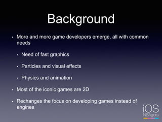 Background
• More and more game developers emerge, all with common
needs
• Need of fast graphics
• Particles and visual effects
• Physics and animation
• Most of the iconic games are 2D
• Rechanges the focus on developing games instead of
engines
 