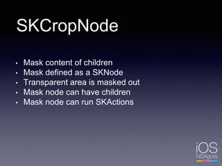 SKCropNode
• Mask content of children
• Mask defined as a SKNode
• Transparent area is masked out
• Mask node can have children
• Mask node can run SKActions
 