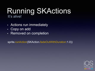 Running SKActions
It’s alive!
• Actions run immediately
• Copy on add
• Removed on completion
sprite.runAction(SKAction.fadeOutWithDuration:1.0))
 