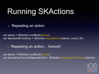 Running SKActions
• Repeating an action
var dance = SKAction.runBlock(dance)
var danceUntilYouDrop = SKAction.repeatAction(dance, count: 20)
• Repeating an action… forever!
var dance = SKAction.runBlock(dance)
var danceLikeYourLifeDependsOnIt = SKAction.repeatActionForever(dance)
 