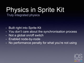 Physics in Sprite Kit
Truly integrated physics
• Built right into Sprite Kit
• You don’t care about the synchronisation process
• Not a global on/off switch
• Enabled node-by-node
• No performance penalty for what you’re not using
 