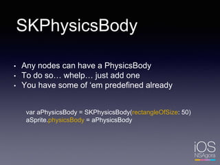 SKPhysicsBody
• Any nodes can have a PhysicsBody
• To do so… whelp… just add one
• You have some of ‘em predefined already
var aPhysicsBody = SKPhysicsBody(rectangleOfSize: 50)
aSprite.physicsBody = aPhysicsBody
 