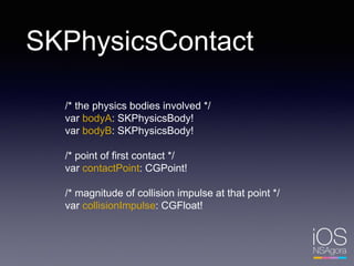 SKPhysicsContact
/* the physics bodies involved */
var bodyA: SKPhysicsBody!
var bodyB: SKPhysicsBody!
/* point of first contact */
var contactPoint: CGPoint!
/* magnitude of collision impulse at that point */
var collisionImpulse: CGFloat!
 