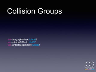Collision Groups
var categoryBitMask: UInt32!
var collisionBitMask: UInt32!
var contactTestBitMask: UInt32!
 