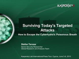 Click to edit Master title style


 • Click to edit Master text styles
        – Second level
               • Third level
                   – Fourth level
                          Surviving Today's Targeted
                       » Fifth level

                                   Attacks
                    How to Escape the Cyberhydra's Poisonous Breath



                        Stefan Tanase
                        Senior Security Researcher
                        Global Research and Analysis Team



June 10th , 2009
                        Kaspersky Lab International Press Tour, Cyprus, June 3-6, 2010 place)
                                                                           Event details (title,
 