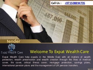 Welcome To Expat Wealth Care
Expat Wealth Care help expats in the Middle East with all matters of wealth
protection, wealth preservation and wealth creation through the likes of medical
cover, life cover, critical illness cover, mortgage protection, savings plans,
international pension plans and the management of UK pension transfers.
Call Us : +971508894735
 