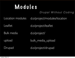 Mo dule s
                                   Drupal Without Coding

       Location modules     d.o/project/modules/location

       Leaﬂet               d.o/project/leaﬂet

       Bulk media           d.o/project/

       upload               bulk_media_upload

       Drupad               d.o/project/drupad

Tuesday, 5 March 13
 