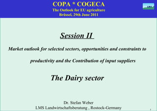 COPA * COGECA The Outlook for EU agriculture Brüssel, 29th June 2011 Session II  Market outlook for selected sectors, opportunities and constraints to productivity and the Contribution of input suppliers The Dairy sector Dr. Stefan Weber LMS Landwirtschaftsberatung , Rostock-Germany 