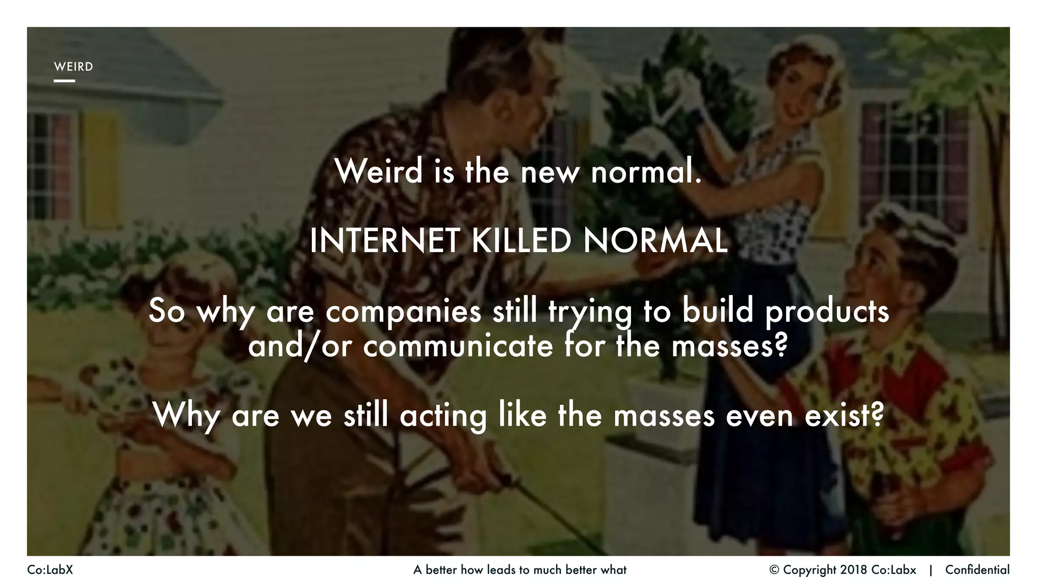 Weird is the new normal.
INTERNET KILLED NORMAL
So why are companies still trying to build products
and/or communicate for the masses?
Why are we still acting like the masses even exist?
© Copyright 2018 Co:Labx | ConfidentialA better how leads to much better whatCo:LabX
WEIRD