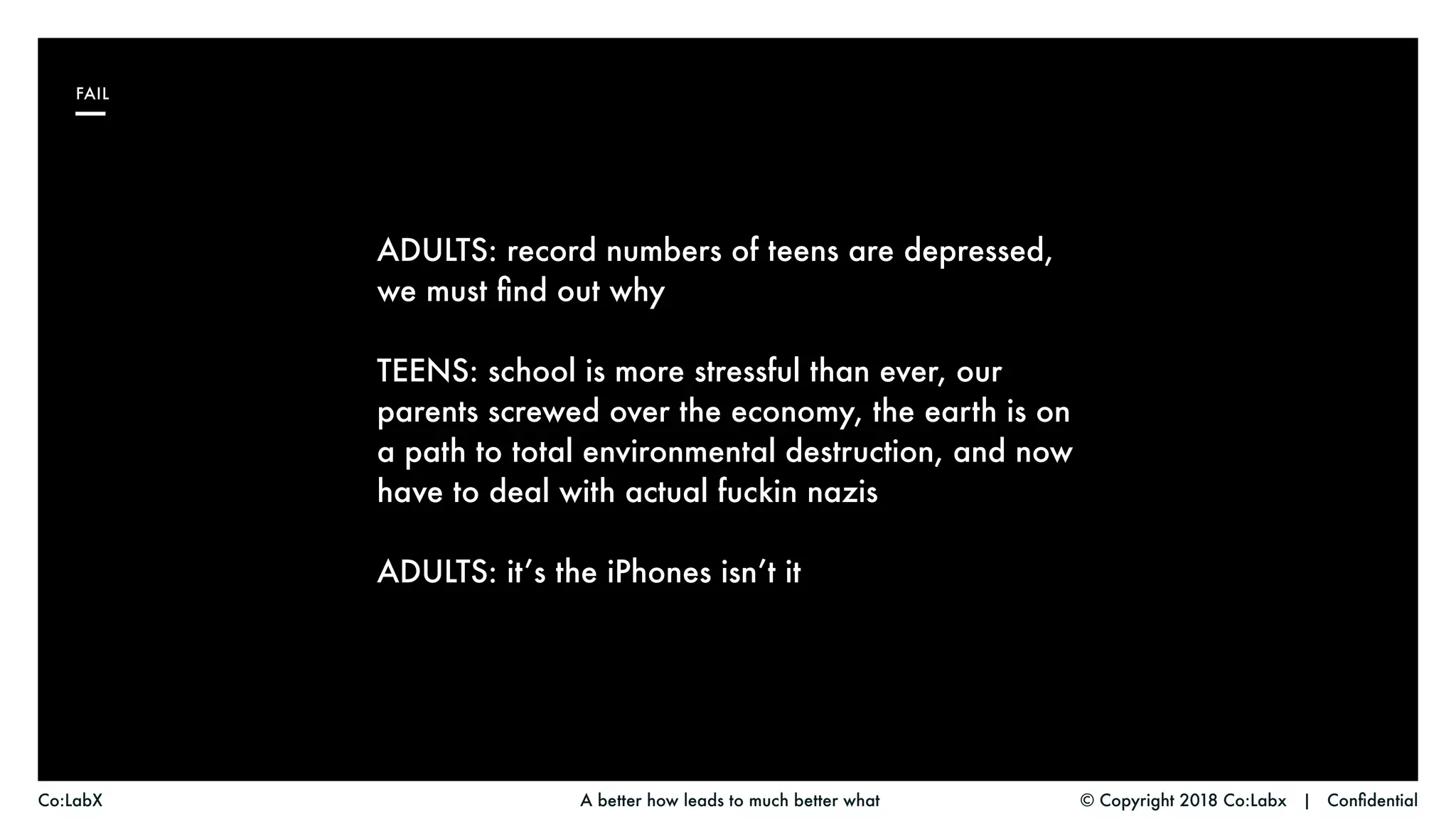 © Copyright 2018 Co:Labx | ConfidentialA better how leads to much better whatCo:LabX
ADULTS: record numbers of teens are depressed,
we must find out why
TEENS: school is more stressful than ever, our
parents screwed over the economy, the earth is on
a path to total environmental destruction, and now
have to deal with actual fuckin nazis
ADULTS: it’s the iPhones isn’t it
FAIL
