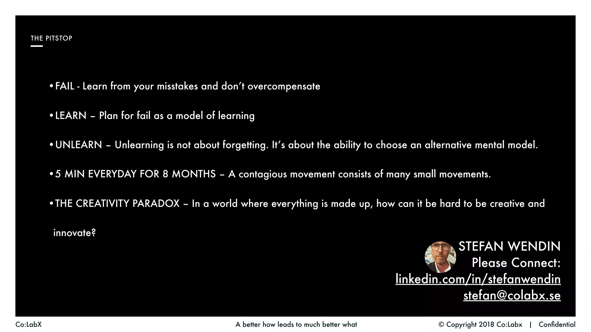 © Copyright 2018 Co:Labx | ConfidentialA better how leads to much better whatCo:LabX
THE PITSTOP
STEFAN WENDIN
Please Connect:
linkedin.com/in/stefanwendin
stefan@colabx.se
•FAIL - Learn from your misstakes and don’t overcompensate
•LEARN – Plan for fail as a model of learning
•UNLEARN – Unlearning is not about forgetting. It’s about the ability to choose an alternative mental model.
•5 MIN EVERYDAY FOR 8 MONTHS – A contagious movement consists of many small movements.
•THE CREATIVITY PARADOX – In a world where everything is made up, how can it be hard to be creative and
innovate?