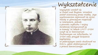 Wykształcenie
Wyszyński urodził się
w Zuzeli nad Bugiem. Wcześnie
został osierocony przez matkę. Jego
wychowaniem zajmował się ojciec.
Naukę w gimnazjum rozpoczął
w Warszawie, jednak
z powodu wybuchu I wojny
światowej kontynuował ją
w Łomży. W latach 1917-1924
uczył się w Seminarium
Duchownym we Włocławku. W
1924 roku przyjął święcenia
kapłańskie.
W późniejszym czasie studiował na
KUL’u, gdzie doktoryzował się
z prawa kanonicznego.
 