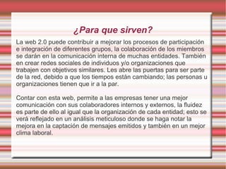 ¿Para que sirven?
La web 2.0 puede contribuir a mejorar los procesos de participación
e integración de diferentes grupos, la colaboración de los miembros
se darán en la comunicación interna de muchas entidades. También
en crear redes sociales de individuos y/o organizaciones que
trabajen con objetivos similares. Les abre las puertas para ser parte
de la red, debido a que los tiempos están cambiando; las personas u
organizaciones tienen que ir a la par.
Contar con esta web, permite a las empresas tener una mejor
comunicación con sus colaboradores internos y externos, la fluidez
es parte de ello al igual que la organización de cada entidad; esto se
verá reflejado en un análisis meticuloso donde se haga notar la
mejora en la captación de mensajes emitidos y también en un mejor
clima laboral.
 
