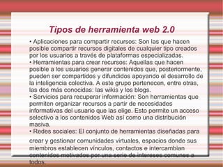 Tipos de herramienta web 2.0
• Aplicaciones para compartir recursos: Son las que hacen
posible compartir recursos digitales de cualquier tipo creados
por los usuarios a través de plataformas especializadas.
• Herramientas para crear recursos: Aquellas que hacen
posible a los usuarios generar contenidos que, posteriormente,
pueden ser compartidos y difundidos apoyando el desarrollo de
la inteligencia colectiva. A este grupo pertenecen, entre otras,
las dos más conocidas: las wikis y los blogs.
• Servicios para recuperar información: Son herramientas que
permiten organizar recursos a partir de necesidades
informativas del usuario que las elige. Esto permite un acceso
selectivo a los contenidos Web así como una distribución
masiva.
• Redes sociales: El conjunto de herramientas diseñadas para
crear y gestionar comunidades virtuales, espacios donde sus
miembros establecen vínculos, contactos e intercambian
contenidos motivados por una serie de intereses comunes a
todos.
 