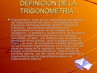 DEFINICION DE LA TRIGONOMETRIA : Trigonometría, rama de las matemáticas que estudia las relaciones entre los lados y los ángulos de los triángulos. Etimológicamente significa ‘medida de triángulos’. Las primeras aplicaciones de la trigonometría se hicieron en los campos de la navegación, la geodesia y la astronomía, en los que el principal problema era determinar una distancia inaccesible, es decir, una distancia que no podía ser medida de forma directa, como la distancia entre la Tierra y la Luna. Se encuentran notables aplicaciones de las funciones trigonométricas en la física y en casi todas las ramas de la ingeniería, sobre todo en el estudio de fenómenos periódicos, como el flujo de corriente alterna. Las dos ramas fundamentales de la trigonometría son la trigonometría plana y la trigonometría esférica .   