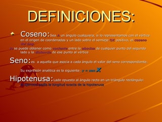 DEFINICIONES: Coseno: Sea  A  un ángulo cualquiera, si lo representamos con el vértice en el origen de coordenadas y un lado sobre el semieje  OX  positivo, el  coseno del áng. lo   se puede obtener como  cociente  entre la  abscisa  de cualquier punto del segundo lado y la  distancia  de ese punto al vértice Seno: es   a aquella que asocia a cada ángulo el valor del seno correspondiente. Su expresión analítica es la siguiente:  y = sen  x Hipotenusa: Lado opuesto al ángulo recto en un triángulo rectángulo: el ejercicio pedía la longitud exacta de la hipotenusa 